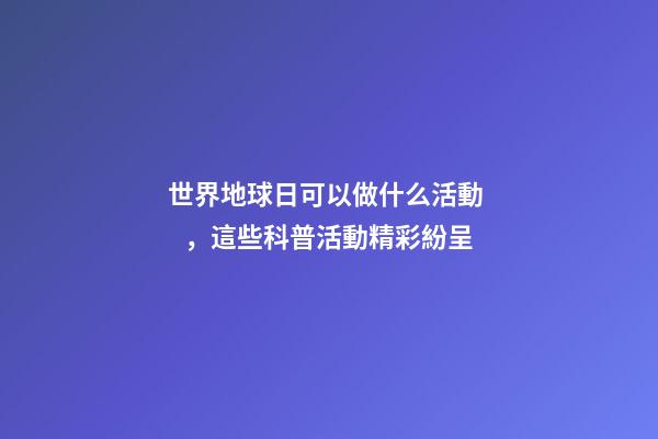 世界地球日可以做什么活動，這些科普活動精彩紛呈